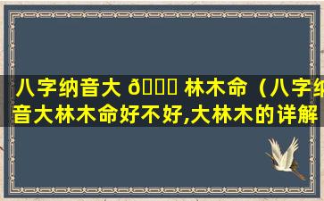 八字纳音大 🐋 林木命（八字纳音大林木命好不好,大林木的详解）